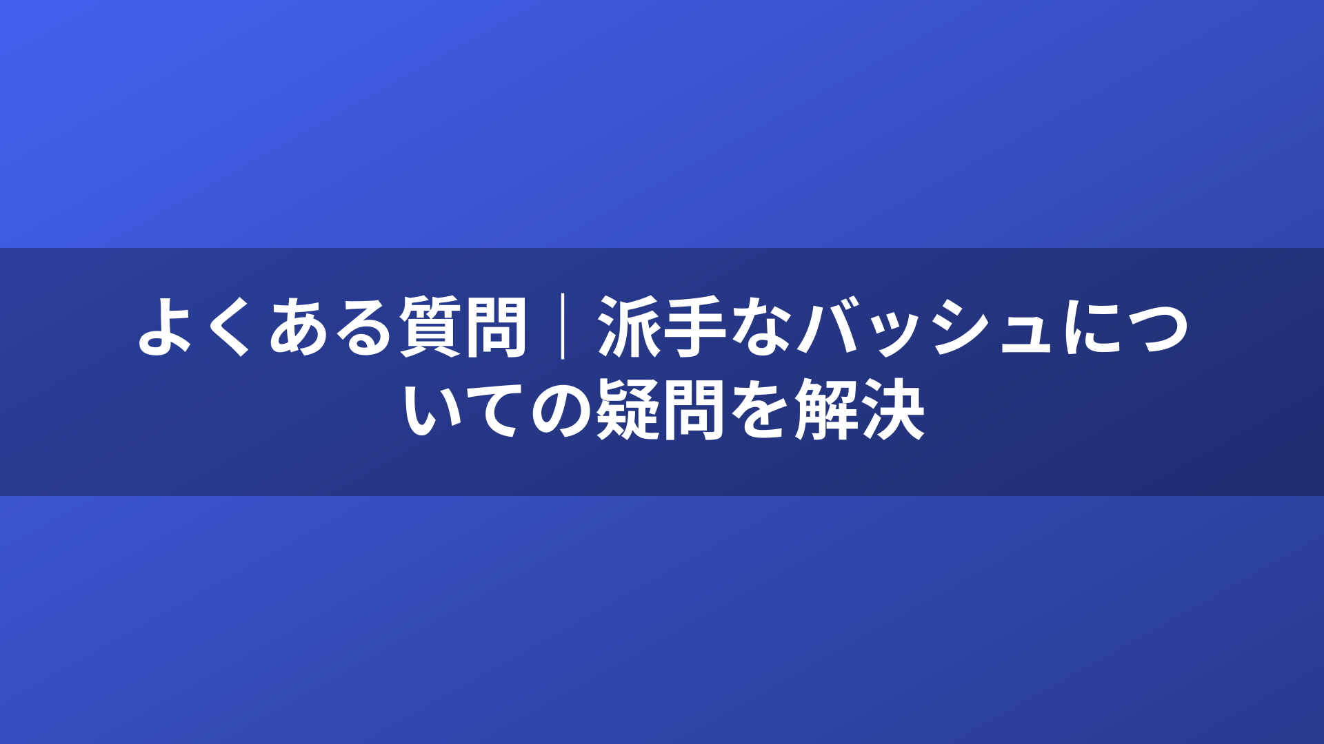 よくある質問｜派手なバッシュについての疑問を解決